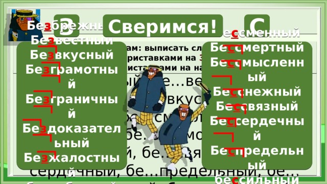Работа с уликами З С Сверимся! Задание опергруппам: выписать слова с приставками. 1 опергруппа - с приставками на З , 2 опергруппа - с приставками на на С Бе з брежный Бе с сменный Бе с смертный Бе з вестный Бе с смысленный Бе з вкусный Бе с снежный Бе з грамотный Бе с связный Бе з граничный Бе с сердечный Бе з доказательный Бе с предельный Бе з жалостный бе с сильный бе з заботный Бе…брежный, бе…вестный, бе…сменный, бе…вкусный, бе…смертный, бе…смысленный, бе…снежный, бе…грамотный, бе…граничный, бе…связный, бе…сердечный, бе…предельный, бе…доказательный, бе…жалостный, бе…сильный, бе…заботный  