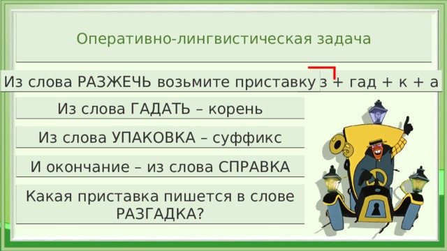 Оперативно-лингвистическая задача раз + гад + к + а Из слова РАЗЖЕЧЬ возьмите приставку Из слова ГАДАТЬ – корень Из слова УПАКОВКА – суффикс И окончание – из слова СПРАВКА Какая приставка пишется в слове РАЗГАДКА?  