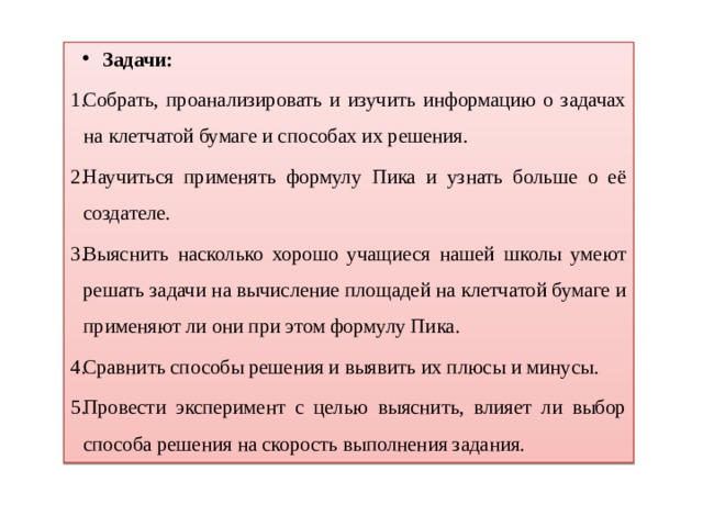 Задачи: Собрать, проанализировать и изучить информацию о задачах на клетчатой бумаге и способах их решения. Научиться применять формулу Пика и узнать больше о её создателе. Выяснить насколько хорошо учащиеся нашей школы умеют решать задачи на вычисление площадей на клетчатой бумаге и применяют ли они при этом формулу Пика. Сравнить способы решения и выявить их плюсы и минусы. Провести эксперимент с целью выяснить, влияет ли выбор способа решения на скорость выполнения задания. 