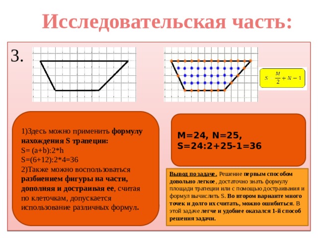 Исследовательская часть: 3. 1)Здесь можно применить формулу нахождения S трапеции: S= (a+b):2*h S=(6+12):2*4=36 2)Также можно воспользоваться разбиением фигуры на части, дополняя и достраивая ее , считая по клеточкам, допускается использование различных формул . M=24, N=25, S=24:2+25-1=36  Вывод по задаче.  Решение первым способом довольно легкое , достаточно знать формулу площади трапеции или с помощью достраивания и формул вычислить S. Во втором варианте много точек и долго их считать, можно ошибиться . В этой задаче легче и удобнее оказался 1-й способ решения задачи.  