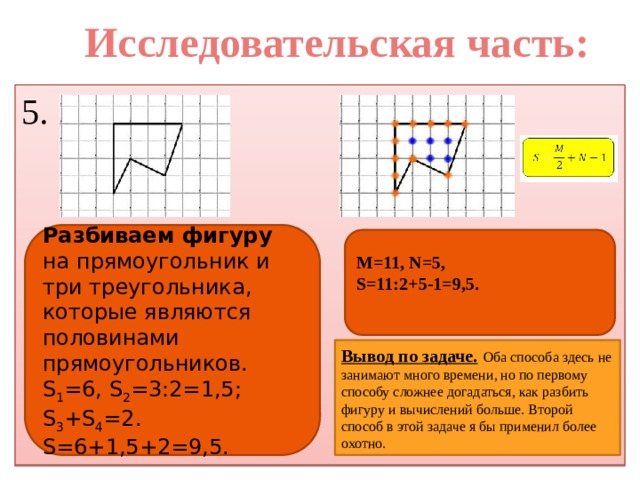 Исследовательская часть: 5. Разбиваем фигуру на прямоугольник и три треугольника, которые являются половинами прямоугольников. S 1 =6, S 2 =3:2=1,5; S 3 +S 4 =2. S=6+1,5+2=9,5. M=11, N=5, S=11:2+5-1=9,5.   Вывод по задаче.  Оба способа здесь не занимают много времени, но по первому способу сложнее догадаться, как разбить фигуру и вычислений больше. Второй способ в этой задаче я бы применил более охотно.  