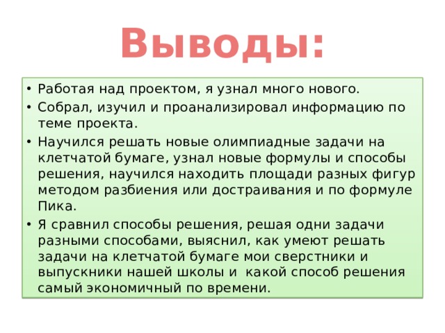 Выводы: Работая над проектом, я узнал много нового. Собрал, изучил и проанализировал информацию по теме проекта. Научился решать новые олимпиадные задачи на клетчатой бумаге, узнал новые формулы и способы решения, научился находить площади разных фигур методом разбиения или достраивания и по формуле Пика. Я сравнил способы решения, решая одни задачи разными способами, выяснил, как умеют решать задачи на клетчатой бумаге мои сверстники и выпускники нашей школы и какой способ решения самый экономичный по времени. 