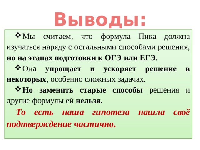 Выводы: Мы считаем, что формула Пика должна изучаться наряду с остальными способами решения, но на этапах подготовки к ОГЭ или ЕГЭ. Она упрощает и ускоряет решение в некоторых , особенно сложных задачах. Но заменить старые способы решения и другие формулы ей нельзя. То есть наша гипотеза нашла своё подтверждение частично. 