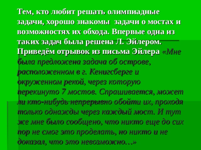 Тем, кто любит решать олимпиадные задачи, хорошо знакомы задачи о мостах и возможностях их обхода. Впервые одна из таких задач была решена Л. Эйлером. Приведём отрывок из письма Эйлера «Мне была предложена задача об острове, расположенном в г. Кенигсберге и окруженном рекой, через которую перекинуто 7 мостов. Спрашивается, может ли кто-нибудь непрерывно обойти их, проходя только однажды через каждый мост. И тут же мне было сообщено, что никто еще до сих пор не смог это проделать, но никто и не доказал, что это невозможно…» 