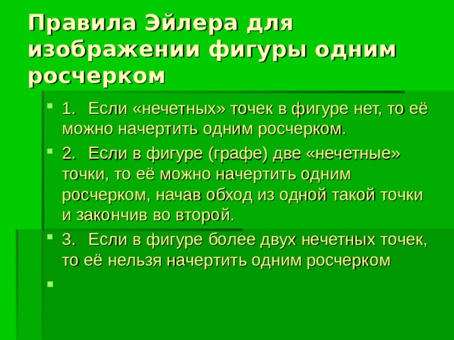 Правила Эйлера для изображении фигуры одним росчерком 1.  Если «нечетных» точек в фигуре нет, то её можно начертить одним росчерком. 2.  Если в фигуре (графе) две «нечетные» точки, то её можно начертить одним росчерком, начав обход из одной такой точки и закончив во второй. 3.  Если в фигуре более двух нечетных точек, то её нельзя начертить одним росчерком 