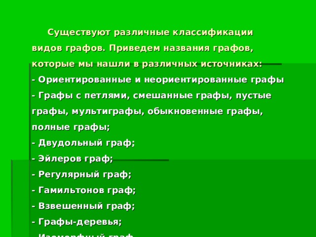 Существуют различные классификации видов графов. Приведем названия графов, которые мы нашли в различных источниках:  - Ориентированные и неориентированные графы  - Графы с петлями, смешанные графы, пустые графы, мультиграфы, обыкновенные графы, полные графы;  - Двудольный граф;  - Эйлеров граф;  - Регулярный граф;  - Гамильтонов граф;  - Взвешенный граф;  - Графы-деревья;  - Изоморфный граф.   