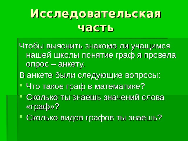 Исследовательская часть Чтобы выяснить знакомо ли учащимся нашей школы понятие граф я провела опрос – анкету. В анкете были следующие вопросы: Что такое граф в математике? Сколько ты знаешь значений слова «граф»? Сколько видов графов ты знаешь? 