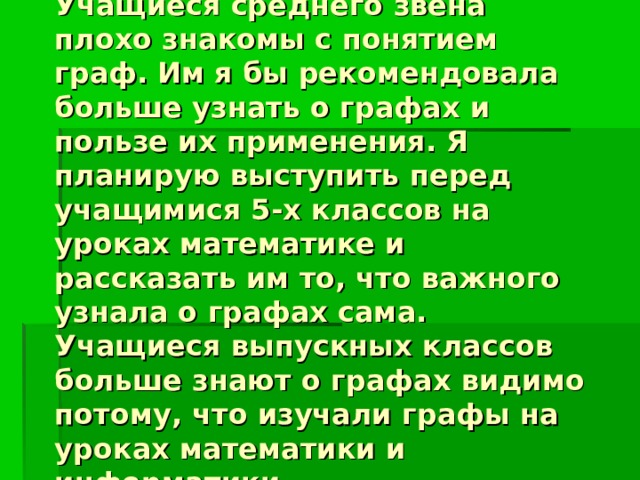 Учащиеся среднего звена плохо знакомы с понятием граф. Им я бы рекомендовала больше узнать о графах и пользе их применения. Я планирую выступить перед учащимися 5-х классов на уроках математике и рассказать им то, что важного узнала о графах сама.  Учащиеся выпускных классов больше знают о графах видимо потому, что изучали графы на уроках математики и информатики. 