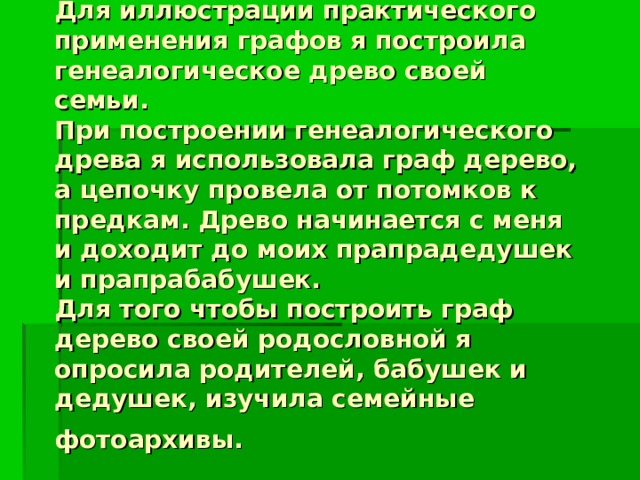 Для иллюстрации практического применения графов я построила генеалогическое древо своей семьи.  При построении генеалогического древа я использовала граф дерево, а цепочку провела от потомков к предкам. Древо начинается с меня и доходит до моих прапрадедушек и прапрабабушек.  Для того чтобы построить граф дерево своей родословной я опросила родителей, бабушек и дедушек, изучила семейные фотоархивы.  