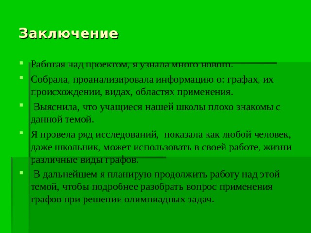 Заключение Работая над проектом, я узнала много нового. Собрала, проанализировала информацию о: графах, их происхождении, видах, областях применения.  Выяснила, что учащиеся нашей школы плохо знакомы с данной темой. Я провела ряд исследований, показала как любой человек, даже школьник, может использовать в своей работе, жизни различные виды графов.  В дальнейшем я планирую продолжить работу над этой темой, чтобы подробнее разобрать вопрос применения графов при решении олимпиадных задач. 