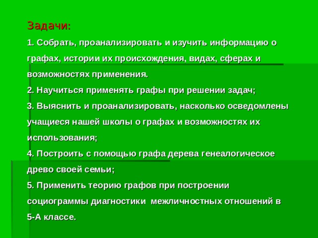 Задачи:  1. Собрать, проанализировать и изучить информацию о графах, истории их происхождения, видах, сферах и возможностях применения.  2. Научиться применять графы при решении задач;  3. Выяснить и проанализировать, насколько осведомлены учащиеся нашей школы о графах и возможностях их использования;  4. Построить с помощью графа дерева генеалогическое древо своей семьи;  5. Применить теорию графов при построении социограммы диагностики межличностных отношений в 5-А классе. 