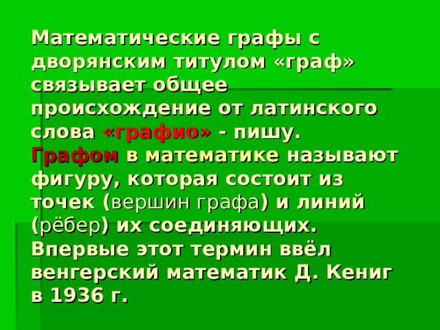 Математические графы с дворянским титулом «граф» связывает общее происхождение от латинского слова «графио» - пишу.  Графом в математике называют фигуру, которая состоит из точек ( вершин графа ) и линий ( рёбер ) их соединяющих.  Впервые этот термин ввёл венгерский математик Д. Кениг в 1936 г. 