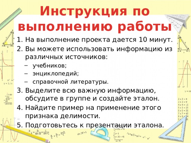 Инструкция по выполнению работы На выполнение проекта дается 10 минут. Вы можете использовать информацию из различных источников: учебников; энциклопедий; справочной литературы. учебников; энциклопедий; справочной литературы. Выделите всю важную информацию, обсудите в группе и создайте эталон. Найдите пример на применение этого признака делимости. Подготовьтесь к презентации эталона. 