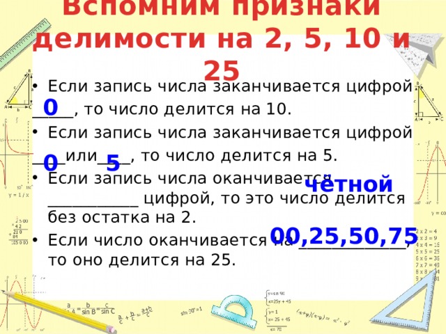 Вспомним признаки делимости на 2, 5, 10 и 25 Если запись числа заканчивается цифрой _____, то число делится на 10. Если запись числа заканчивается цифрой ____или____, то число делится на 5. Если запись числа оканчивается ___________ цифрой, то это число делится без остатка на 2. Если число оканчивается на _____________, то оно делится на 25. 0 0 5 чётной 00,25,50,75 