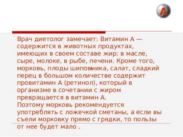 А Врач диетолог замечает: Витамин А — содержится в животных продуктах, имеющих в своем составе жир: в масле, сыре, молоке, в рыбе, печени. Кроме того, морковь, плоды шиповника, салат, сладкий перец в большом количестве содержит провитамин А (ретинол), который в организме в сочетании с жиром превращается в витамин А. Поэтому морковь рекомендуется употреблять с ложечкой сметаны, а если вы съели морковку прямо с грядки, то пользы от нее будет мало . А 