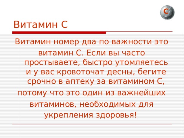 С Витамин С Витамин номер два по важности это витамин С. Если вы часто простываете, быстро утомляетесь и у вас кровоточат десны, бегите срочно в аптеку за витамином С, потому что это один из важнейших витаминов, необходимых для укрепления здоровья!  