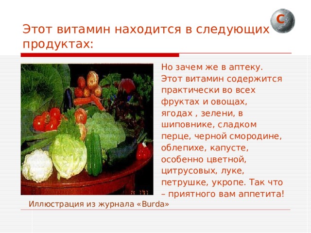 С Этот витамин находится в следующих продуктах: Но зачем же в аптеку. Этот витамин содержится практически во всех фруктах и овощах, ягодах , зелени, в шиповнике, сладком перце, черной смородине, облепихе, капусте, особенно цветной, цитрусовых, луке, петрушке, укропе. Так что – приятного вам аппетита!  Иллюстрация из журнала « Burda » 
