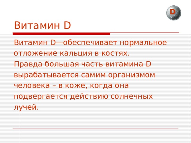 D Витамин D Витамин D—обеспечивает нормальное отложение кальция в костях. Правда большая часть витамина D вырабатывается самим организмом человека – в коже, когда она подвергается действию солнечных лучей. 