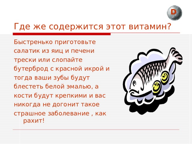 D Где же содержится этот витамин? Быстренько приготовьте салатик из яиц и печени трески или слопайте бутерброд с красной икрой и тогда ваши зубы будут блестеть белой эмалью, а кости будут крепкими и вас никогда не догонит такое страшное заболевание , как рахит! 