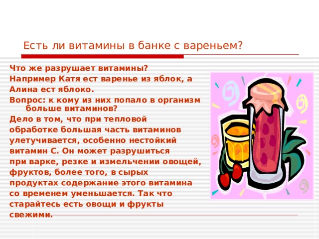 Есть ли витамины в банке с вареньем? Что же разрушает витамины? Например Катя ест варенье из яблок, а Алина ест яблоко. Вопрос: к кому из них попало в организм больше витаминов? Дело в том, что при тепловой обработке большая часть витаминов улетучивается, особенно нестойкий витамин С. Он может разрушиться при варке, резке и измельчении овощей, фруктов, более того, в сырых продуктах содержание этого витамина со временем уменьшается. Так что старайтесь есть овощи и фрукты свежими.  