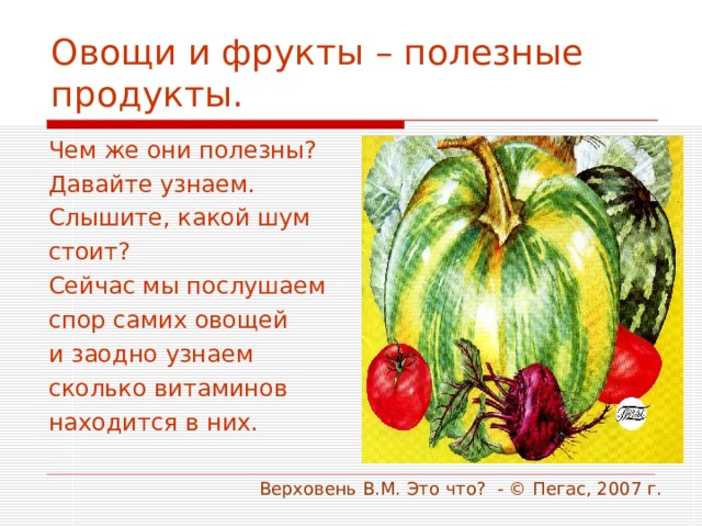 Овощи и фрукты – полезные продукты. Чем же они полезны? Давайте узнаем. Слышите, какой шум стоит? Сейчас мы послушаем спор самих овощей и заодно узнаем сколько витаминов находится в них.  Верховень В.М. Это что? - © Пегас, 2007 г. 