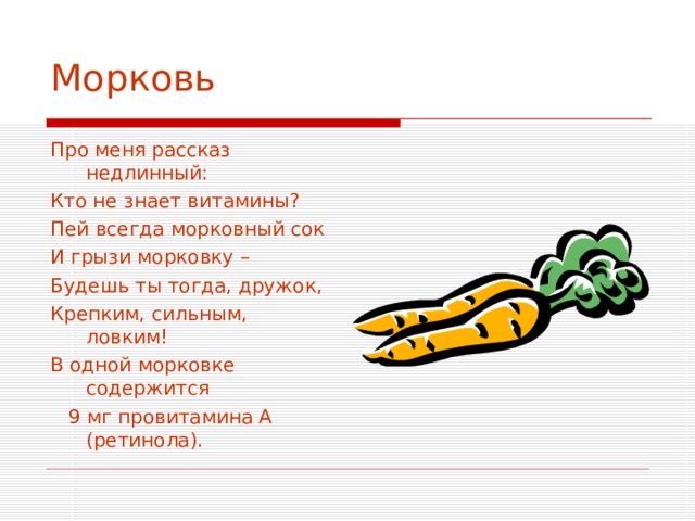 Морковь Про меня рассказ недлинный: Кто не знает витамины? Пей всегда морковный сок И грызи морковку – Будешь ты тогда, дружок, Крепким, сильным, ловким! В одной морковке содержится  9 мг провитамина А (ретинола). 