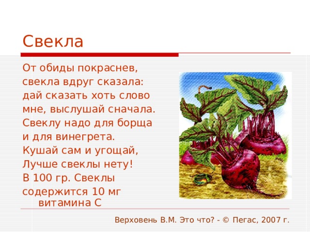 Свекла От обиды покраснев, свекла вдруг сказала: дай сказать хоть слово мне, выслушай сначала. Свеклу надо для борща и для винегрета. Кушай сам и угощай, Лучше свеклы нету! В 100 гр. Свеклы содержится 10 мг витамина С  Верховень В.М. Это что? - © Пегас, 2007 г. 