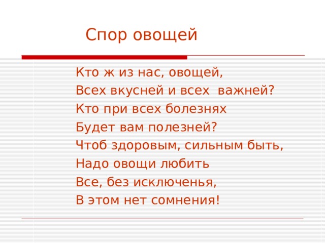  Спор овощей  Кто ж из нас, овощей,  Всех вкусней и всех важней?  Кто при всех болезнях  Будет вам полезней?  Чтоб здоровым, сильным быть,  Надо овощи любить  Все, без исключенья,  В этом нет сомнения! 