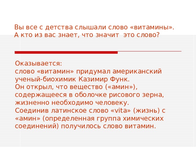 Вы все с детства слышали слово «витамины».  А кто из вас знает, что значит это слово?   Оказывается: слово «витамин» придумал американский ученый-биохимик Казимир Функ. Он открыл, что вещество («амин»), содержащееся в оболочке рисового зерна, жизненно необходимо человеку. Соединив латинское слово « vita » (жизнь) с «амин» (определенная группа химических соединений) получилось слово витамин. 