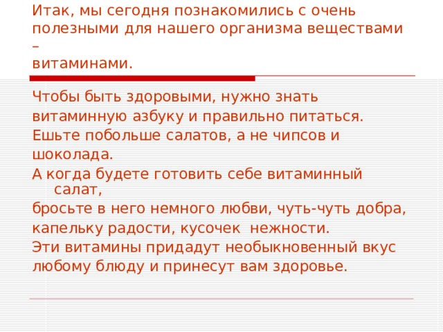 Итак, мы сегодня познакомились с очень полезными для нашего организма веществами –  витаминами. Чтобы быть здоровыми, нужно знать витаминную азбуку и правильно питаться. Ешьте побольше салатов, а не чипсов и шоколада. А когда будете готовить себе витаминный салат, бросьте в него немного любви, чуть-чуть добра, капельку радости, кусочек нежности. Эти витамины придадут необыкновенный вкус любому блюду и принесут вам здоровье. 