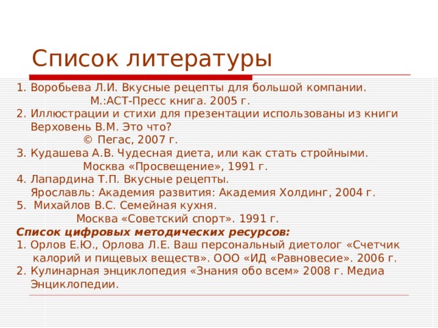 Список литературы 1. Воробьева Л.И. Вкусные рецепты для большой компании.  М.:АСТ-Пресс книга. 2005 г. 2. Иллюстрации и стихи для презентации использованы из книги  Верховень В.М. Это что?  © Пегас, 2007 г.  3. Кудашева А.В. Чудесная диета, или как стать стройными.  Москва «Просвещение», 1991 г. 4. Лапардина Т.П. Вкусные рецепты.  Ярославль: Академия развития: Академия Холдинг, 2004 г. 5. Михайлов В.С. Семейная кухня.  Москва «Советский спорт». 1991 г. Список цифровых методических ресурсов: 1. Орлов Е.Ю., Орлова Л.Е. Ваш персональный диетолог «Счетчик калорий и пищевых веществ». ООО «ИД «Равновесие». 2006 г. 2. Кулинарная энциклопедия «Знания обо всем» 2008 г. Медиа  Энциклопедии. 