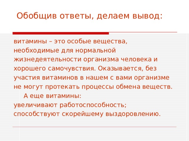  Обобщив ответы, делаем вывод:   витамины – это особые вещества, необходимые для нормальной жизнедеятельности организма человека и хорошего самочувствия. Оказывается, без участия витаминов в нашем с вами организме не могут протекать процессы обмена веществ.  А еще витамины: увеличивают работоспособность; способствуют скорейшему выздоровлению. 