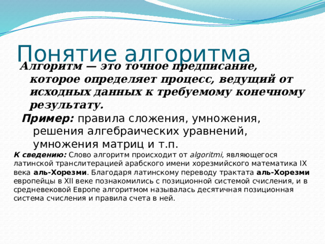 Понятие алгоритма Алгоритм — это точное предписание, которое определяет процесс, ведущий от исходных данных к требуемому конечному результату.  Пример: правила сложения, умножения, решения алгебраических уравнений, умножения матриц и т.п. К сведению: Слово алгоритм происходит от algoritmi , являющегося латинской транслитерацией арабского имени хорезмийского математика IX века аль-Хорезми . Благодаря латинскому переводу трактата аль-Хорезми европейцы в XII веке познакомились с позиционной системой счисления, и в средневековой Европе алгоритмом называлась десятичная позиционная система счисления и правила счета в ней. 
