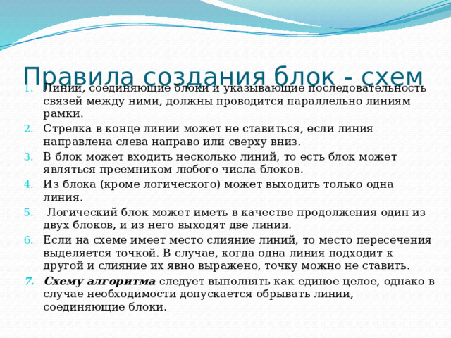 Правила создания блок - схем Линии, соединяющие блоки и указывающие последовательность связей между ними, должны проводится параллельно линиям рамки. Стрелка в конце линии может не ставиться, если линия направлена слева направо или сверху вниз. В блок может входить несколько линий, то есть блок может являться преемником любого числа блоков. Из блока (кроме логического) может выходить только одна линия.  Логический блок может иметь в качестве продолжения один из двух блоков, и из него выходят две линии. Если на схеме имеет место слияние линий, то место пересечения выделяется точкой. В случае, когда одна линия подходит к другой и слияние их явно выражено, точку можно не ставить. Схему алгоритма следует выполнять как единое целое, однако в случае необходимости допускается обрывать линии, соединяющие блоки. 