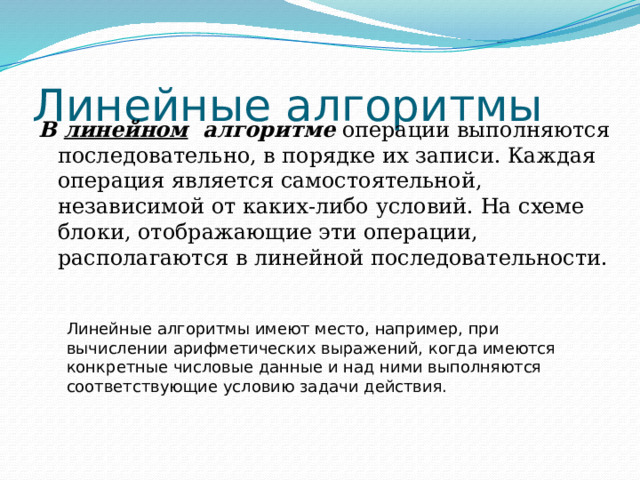 Линейные алгоритмы В линейном алгоритме операции выполняются последовательно, в порядке их записи. Каждая операция является самостоятельной, независимой от каких-либо условий. На схеме блоки, отображающие эти операции, располагаются в линейной последовательности. Линейные алгоритмы имеют место, например, при вычислении арифметических выражений, когда имеются конкретные числовые данные и над ними выполняются соответствующие условию задачи действия. 