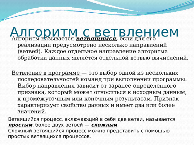Алгоритм с ветвлением Алгоритм называется ветвящимся , если для его реализации предусмотрено несколько направлений (ветвей). Каждое отдельное направление алгоритма обработки данных является отдельной ветвью вычислений. Ветвление в программе — это выбор одной из нескольких последовательностей команд при выполнении программы. Выбор направления зависит от заранее определенного признака, который может относиться к исходным данным, к промежуточным или конечным результатам. Признак характеризует свойство данных и имеет два или более значений. Ветвящийся процесс, включающий в себя две ветви, называется простым , более двух ветвей — сложным . Сложный ветвящийся процесс можно представить с помощью простых ветвящихся процессов. 