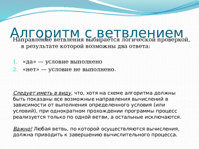 Алгоритм с ветвлением Направление ветвления выбирается логической проверкой, в результате которой возможны два ответа: «да» — условие выполнено «нет» — условие не выполнено. Следует иметь в виду , что, хотя на схеме алгоритма должны быть показаны все возможные направления вычислений в зависимости от выполнения определенного условия (или условий), при однократном прохождении программы процесс реализуется только по одной ветви, а остальные исключаются. Важно! Любая ветвь, по которой осуществляются вычисления, должна приводить к завершению вычислительного процесса. 