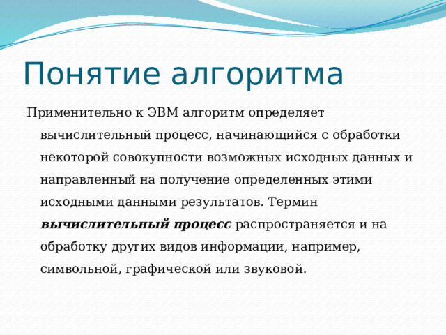 Понятие алгоритма Применительно к ЭВМ алгоритм определяет вычислительный процесс, начинающийся с обработки некоторой совокупности возможных исходных данных и направленный на получение определенных этими исходными данными результатов. Термин вычислительный процесс распространяется и на обработку других видов информации, например, символьной, графической или звуковой. 
