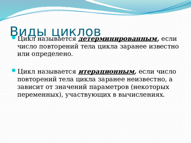 Виды циклов Цикл называется детерминированным , если число повторений тела цикла заранее известно или определено. Цикл называется итерационным , если число повторений тела цикла заранее неизвестно, а зависит от значений параметров (некоторых переменных), участвующих в вычислениях. 