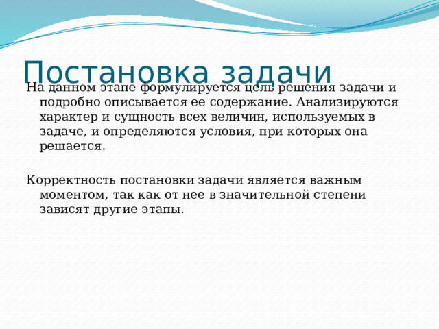 Постановка задачи На данном этапе формулируется цель решения задачи и подробно описывается ее содержание. Анализируются характер и сущность всех величин, используемых в задаче, и определяются условия, при которых она решается. Корректность постановки задачи является важным моментом, так как от нее в значительной степени зависят другие этапы. 