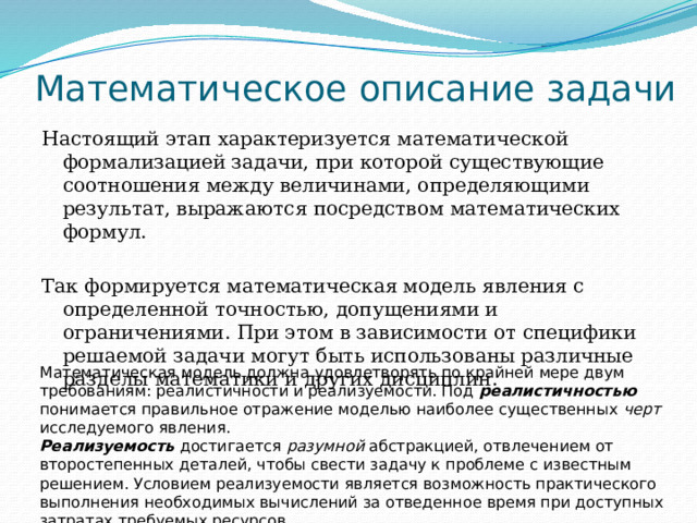 Математическое описание задачи Настоящий этап характеризуется математической формализацией задачи, при которой существующие соотношения между величинами, определяющими результат, выражаются посредством математических формул. Так формируется математическая модель явления с определенной точностью, допущениями и ограничениями. При этом в зависимости от специфики решаемой задачи могут быть использованы различные разделы математики и других дисциплин. Математическая модель должна удовлетворять по крайней мере двум требованиям: реалистичности и реализуемости. Под реалистичностью  понимается правильное отражение моделью наиболее существенных черт исследуемого явления.  Реализуемость достигается разумной абстракцией, отвлечением от второстепенных деталей, чтобы свести задачу к проблеме с известным решением. Условием реализуемости является возможность практического выполнения необходимых вычислений за отведенное время при доступных затратах требуемых ресурсов. 