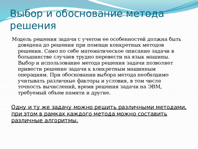 Выбор и обоснование метода решения Модель решения задачи с учетом ее особенностей должна быть доведена до решения при помощи конкретных методов решения. Само по себе математическое описание задачи в большинстве случаев трудно перевести на язык машины. Выбор и использование метода решения задачи позволяет привести решение задачи к конкретным машинным операциям. При обосновании выбора метода необходимо учитывать различные факторы и условия, в том числе точность вычислений, время решения задачи на ЭВМ, требуемый объем памяти и другие. Одну и ту же задачу можно решить различными методами, при этом в рамках каждого метода можно составить различные алгоритмы. 