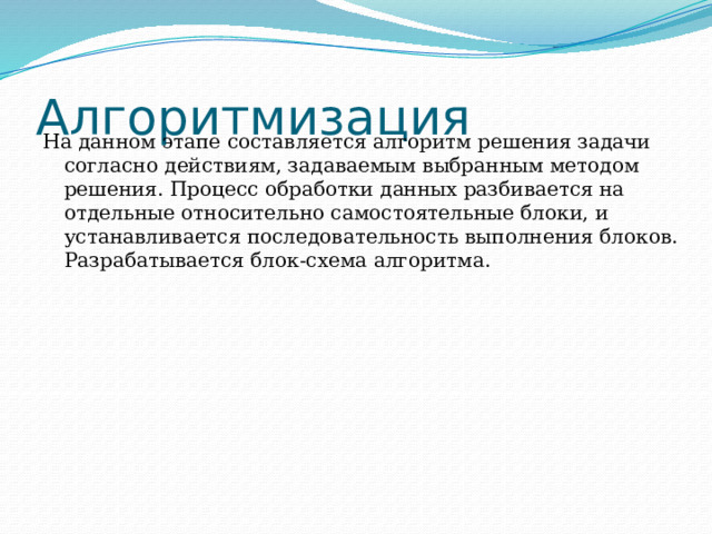 Алгоритмизация На данном этапе составляется алгоритм решения задачи согласно действиям, задаваемым выбранным методом решения. Процесс обработки данных разбивается на отдельные относительно самостоятельные блоки, и устанавливается последовательность выполнения блоков. Разрабатывается блок-схема алгоритма. 