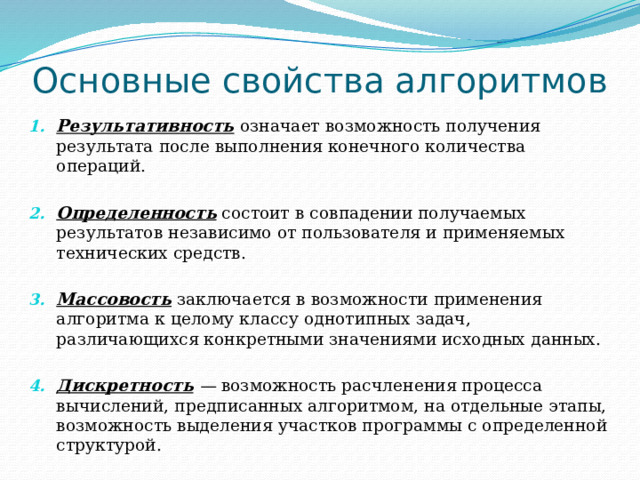 Основные свойства алгоритмов Результативность  означает возможность получения результата после выполнения конечного количества операций. Определенность состоит в совпадении получаемых результатов независимо от пользователя и применяемых технических средств. Массовость заключается в возможности применения алгоритма к целому классу однотипных задач, различающихся конкретными значениями исходных данных. Дискретность  — возможность расчленения процесса вычислений, предписанных алгоритмом, на отдельные этапы, возможность выделения участков программы с определенной структурой. 