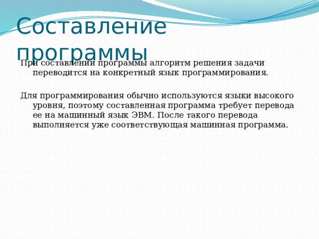 Составление программы При составлении программы алгоритм решения задачи переводится на конкретный язык программирования. Для программирования обычно используются языки высокого уровня, поэтому составленная программа требует перевода ее на машинный язык ЭВМ. После такого перевода выполняется уже соответствующая машинная программа. 