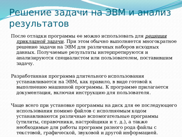 Решение задачи на ЭВМ и анализ результатов После отладки программы ее можно использовать для решения прикладной задачи . При этом обычно выполняется многократное решение задачи на ЭВМ для различных наборов исходных данных. Получаемые результаты интерпретируются и анализируются специалистом или пользователем, поставившим задачу. Разработанная программа длительного использования устанавливается на ЭВМ, как правило, в виде готовой к выполнению машинной программы. К программе прилагается документация, включая инструкцию для пользователя. Чаще всего при установке программы на диск для ее последующего использования помимо файлов с исполняемым кодом устанавливаются различные вспомогательные программы (утилиты, справочники, настройщики и т. д.), а также необходимые для работы программ разного рода файлы с текстовой, графической, звуковой и другой информацией. 