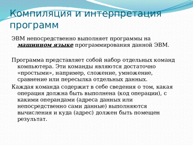 Компиляция и интерпретация программ ЭВМ непосредственно выполняет программы на машинном языке  программирования данной ЭВМ. Программа представляет собой набор отдельных команд компьютера. Эти команды являются достаточно «простыми», например, сложение, умножение, сравнение или пересылка отдельных данных. Каждая команда содержит в себе сведения о том, какая операция должна быть выполнена (код операции), с какими операндами (адреса данных или непосредственно сами данные) выполняются вычисления и куда (адрес) должен быть помещен результат. 
