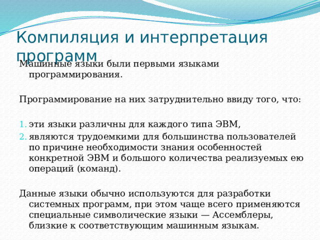 Компиляция и интерпретация программ Машинные языки были первыми языками программирования. Программирование на них затруднительно ввиду того, что: эти языки различны для каждого типа ЭВМ, являются трудоемкими для большинства пользователей по причине необходимости знания особенностей конкретной ЭВМ и большого количества реализуемых ею операций (команд). Данные языки обычно используются для разработки системных программ, при этом чаще всего применяются специальные символические языки — Ассемблеры, близкие к соответствующим машинным языкам. 