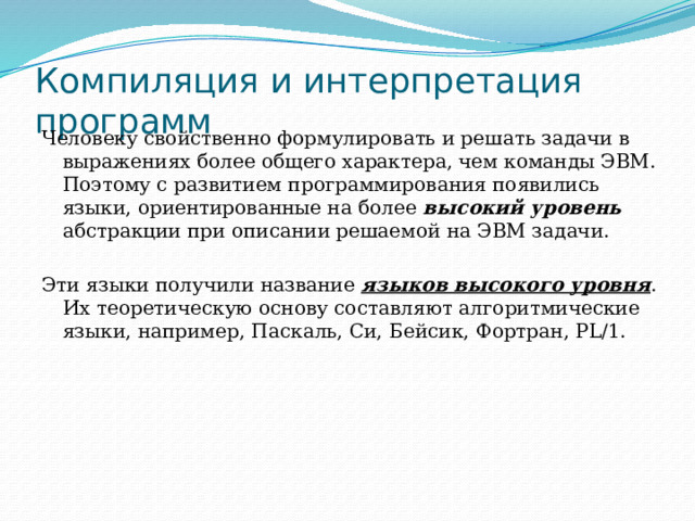 Компиляция и интерпретация программ Человеку свойственно формулировать и решать задачи в выражениях более общего характера, чем команды ЭВМ. Поэтому с развитием программирования появились языки, ориентированные на более высокий уровень абстракции при описании решаемой на ЭВМ задачи. Эти языки получили название языков высокого уровня . Их теоретическую основу составляют алгоритмические языки, например, Паскаль, Си, Бейсик, Фортран, PL/1. 
