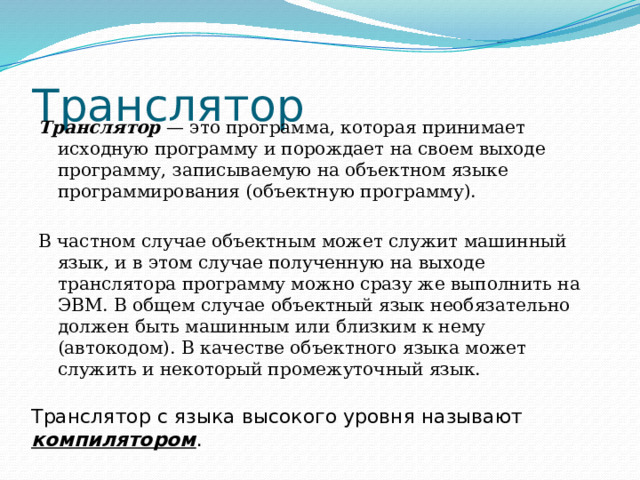 Транслятор Транслятор — это программа, которая принимает исходную программу и порождает на своем выходе программу, записываемую на объектном языке программирования (объектную программу). В частном случае объектным может служит машинный язык, и в этом случае полученную на выходе транслятора программу можно сразу же выполнить на ЭВМ. В общем случае объектный язык необязательно должен быть машинным или близким к нему (автокодом). В качестве объектного языка может служить и некоторый промежуточный язык. Транслятор с языка высокого уровня называют компилятором . 